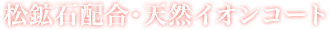松鉱石配合・天然イオンコート